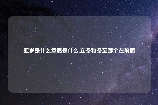 亚岁是什么意思是什么,立冬和冬至哪个在前面