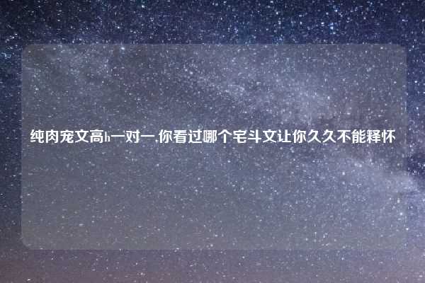 纯肉宠文高h一对一,你看过哪个宅斗文让你久久不能释怀