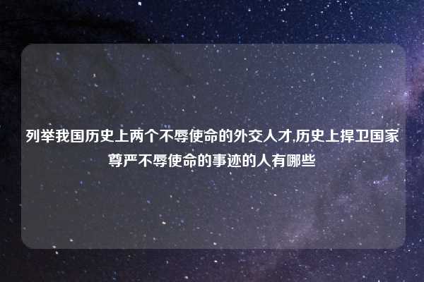 列举我国历史上两个不辱使命的外交人才,历史上捍卫国家尊严不辱使命的事迹的人有哪些