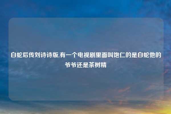 白蛇后传刘诗诗版,有一个电视剧里面叫饱仁的是白蛇他的爷爷还是茶树精