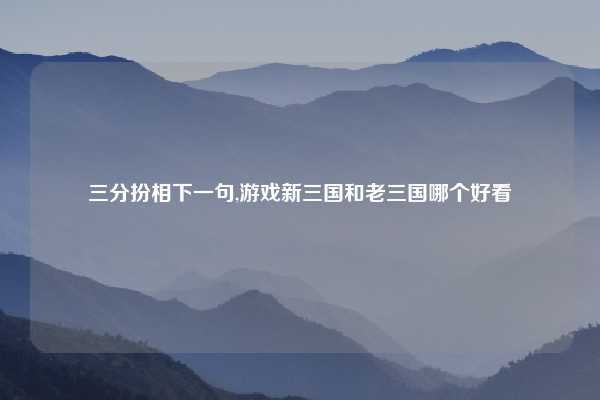 三分扮相下一句,游戏新三国和老三国哪个好看