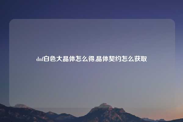 dnf白色大晶体怎么得,晶体契约怎么获取