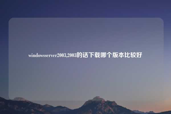 windowsserver2003,2003的话下载哪个版本比较好