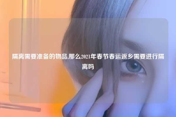 隔离需要准备的物品,那么2021年春节春运返乡需要进行隔离吗