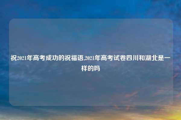祝2021年高考成功的祝福语,2021年高考试卷四川和湖北是一样的吗