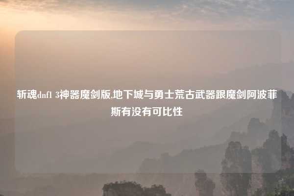 斩魂dnf1 3神器魔剑版,地下城与勇士荒古武器跟魔剑阿波菲斯有没有可比性