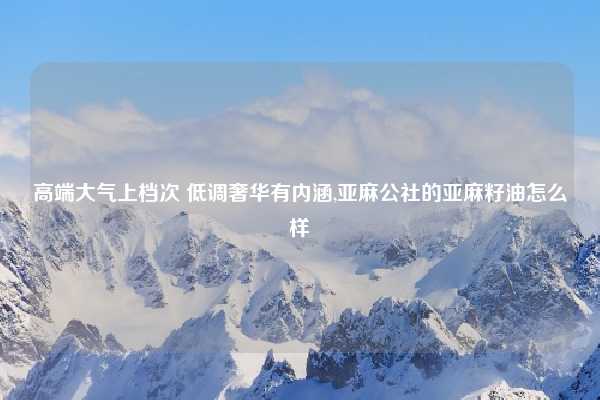 高端大气上档次 低调奢华有内涵,亚麻公社的亚麻籽油怎么样