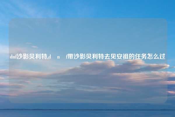 dnf沙影贝利特,d n f带沙影贝利特去见安祖的任务怎么过