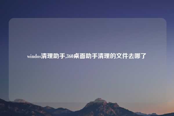 windos清理助手,360桌面助手清理的文件去哪了