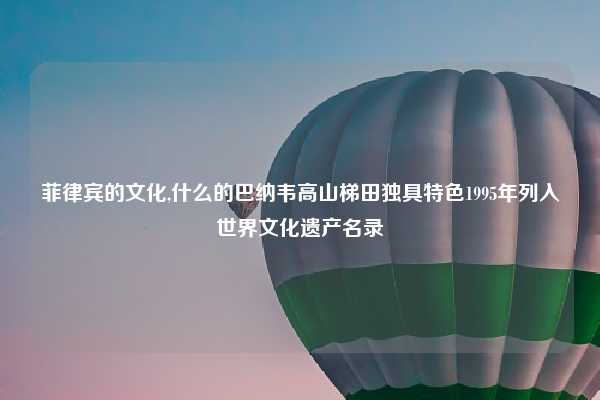 菲律宾的文化,什么的巴纳韦高山梯田独具特色1995年列入世界文化遗产名录
