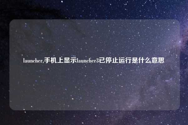launcher,手机上显示launcher3已停止运行是什么意思