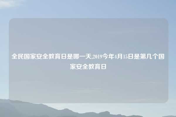 全民国家安全教育日是哪一天,2019今年4月15日是第几个国家安全教育日