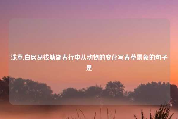 浅草,白居易钱塘湖春行中从动物的变化写春草景象的句子是