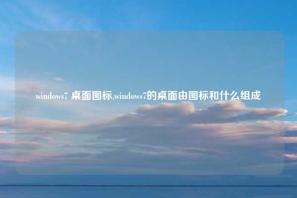 windows7 桌面图标,windows7的桌面由图标和什么组成