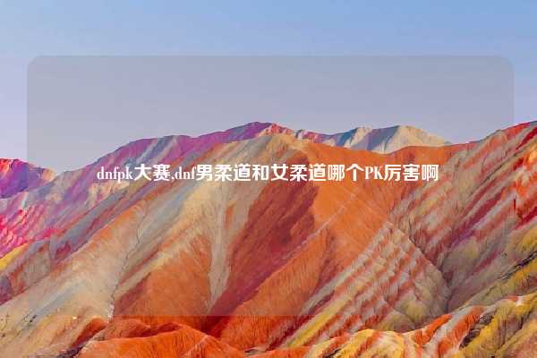 dnfpk大赛,dnf男柔道和女柔道哪个PK厉害啊