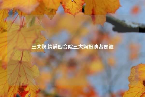 三大妈,情满四合院三大妈扮演者是谁