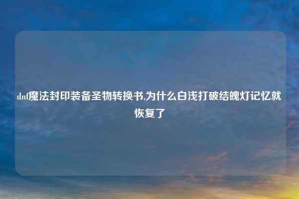 dnf魔法封印装备圣物转换书,为什么白浅打破结魄灯记忆就恢复了