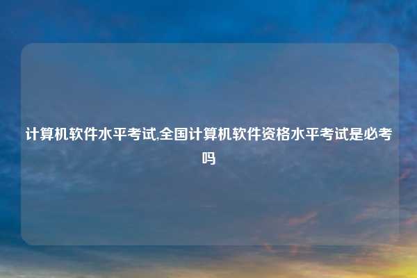 计算机软件水平考试,全国计算机软件资格水平考试是必考吗