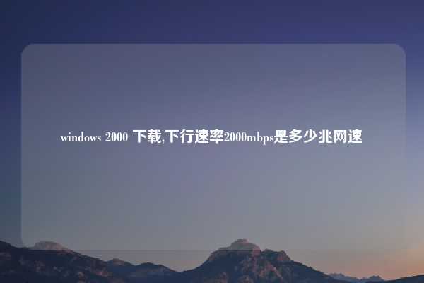 windows 2000 下载,下行速率2000mbps是多少兆网速