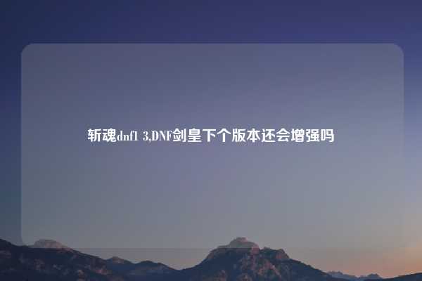 斩魂dnf1 3,DNF剑皇下个版本还会增强吗