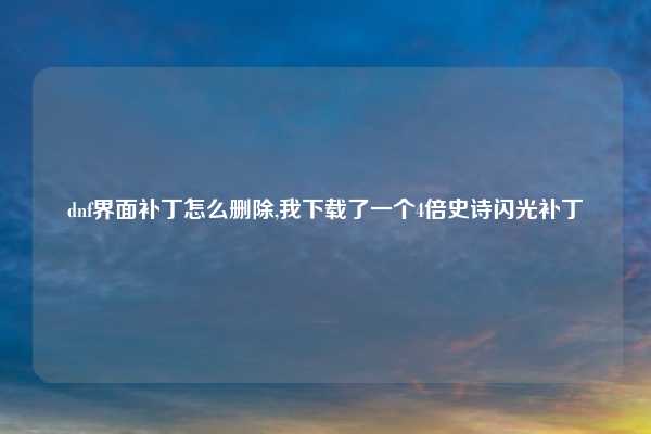 dnf界面补丁怎么删除,我下载了一个4倍史诗闪光补丁