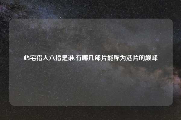 心宅猎人六指是谁,有哪几部片能称为港片的巅峰