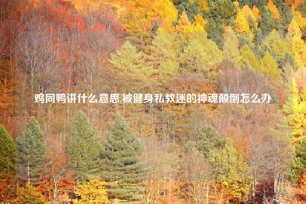 鸡同鸭讲什么意思,被健身私教迷的神魂颠倒怎么办