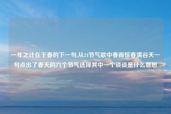 一年之计在于春的下一句,从24节气歌中春雨惊春清谷天一句点出了春天的六个节气选择其中一个谈谈是什么意思