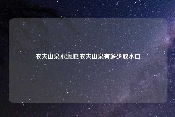 农夫山泉水源地,农夫山泉有多少取水口