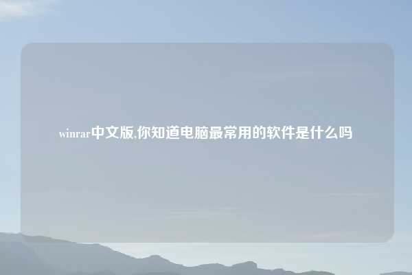 winrar中文版,你知道电脑最常用的软件是什么吗