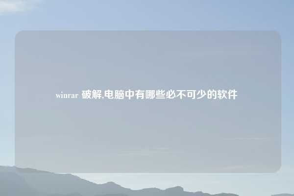 winrar 破解,电脑中有哪些必不可少的软件