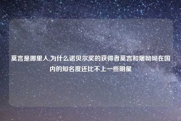 莫言是哪里人,为什么诺贝尔奖的获得者莫言和屠呦呦在国内的知名度还比不上一些明星