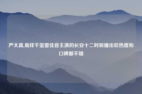 严太真,易烊千玺雷佳音主演的长安十二时辰播出后热度和口碑都不错