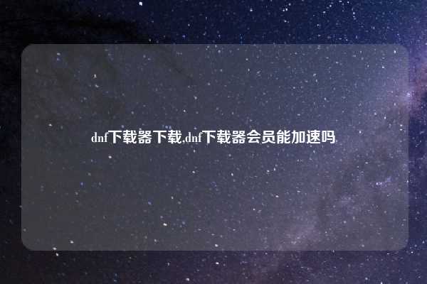 dnf下载器下载,dnf下载器会员能加速吗