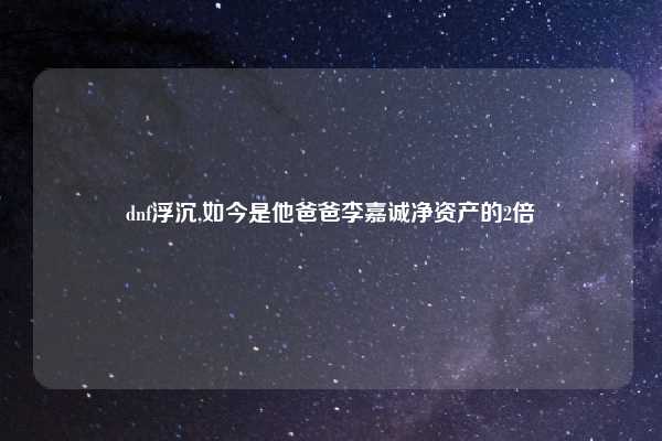 dnf浮沉,如今是他爸爸李嘉诚净资产的2倍