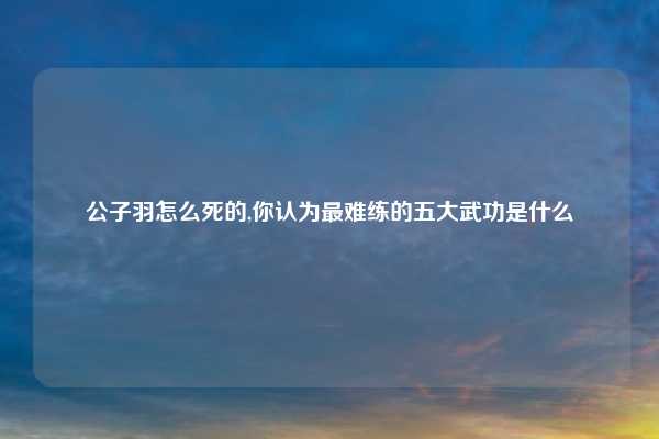 公子羽怎么死的,你认为最难练的五大武功是什么