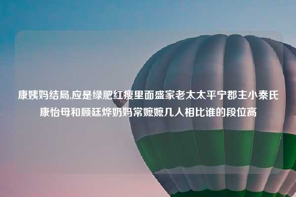 康姨妈结局,应是绿肥红瘦里面盛家老太太平宁郡主小秦氏康怡母和顾廷烨奶妈常嬷嬷几人相比谁的段位高