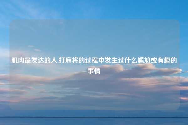 肌肉最发达的人,打麻将的过程中发生过什么尴尬或有趣的事情