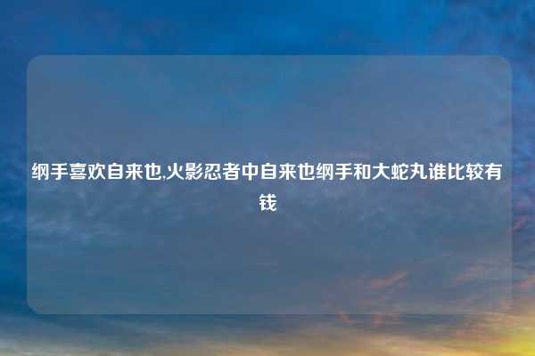 纲手喜欢自来也,火影忍者中自来也纲手和大蛇丸谁比较有钱