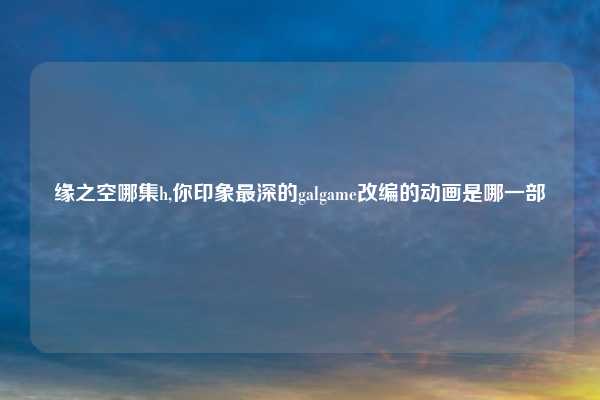 缘之空哪集h,你印象最深的galgame改编的动画是哪一部