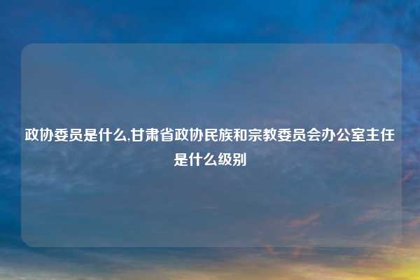 政协委员是什么,甘肃省政协民族和宗教委员会办公室主任是什么级别