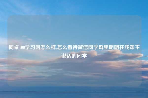 同桌100学习网怎么样,怎么看待微信同学群里明明在线却不说话的同学