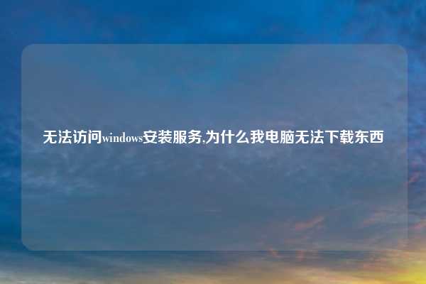 无法访问windows安装服务,为什么我电脑无法下载东西