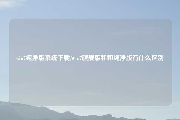 win7纯净版系统下载,Win7旗舰版和和纯净版有什么区别