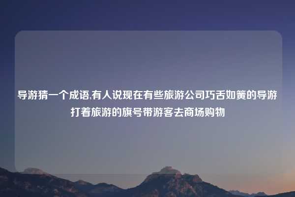 导游猜一个成语,有人说现在有些旅游公司巧舌如簧的导游打着旅游的旗号带游客去商场购物