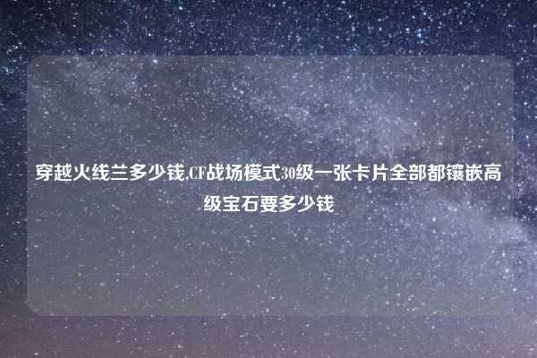 穿越火线兰多少钱,CF战场模式30级一张卡片全部都镶嵌高级宝石要多少钱