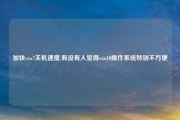 加快win7关机速度,有没有人觉得win10操作系统特别不方便