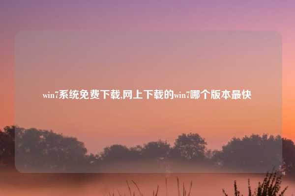 win7系统免费下载,网上下载的win7哪个版本最快