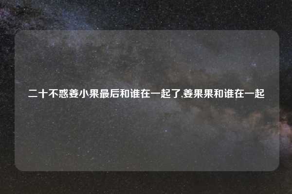 二十不惑姜小果最后和谁在一起了,姜果果和谁在一起
