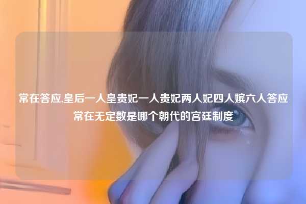 常在答应,皇后一人皇贵妃一人贵妃两人妃四人嫔六人答应常在无定数是哪个朝代的宫廷制度